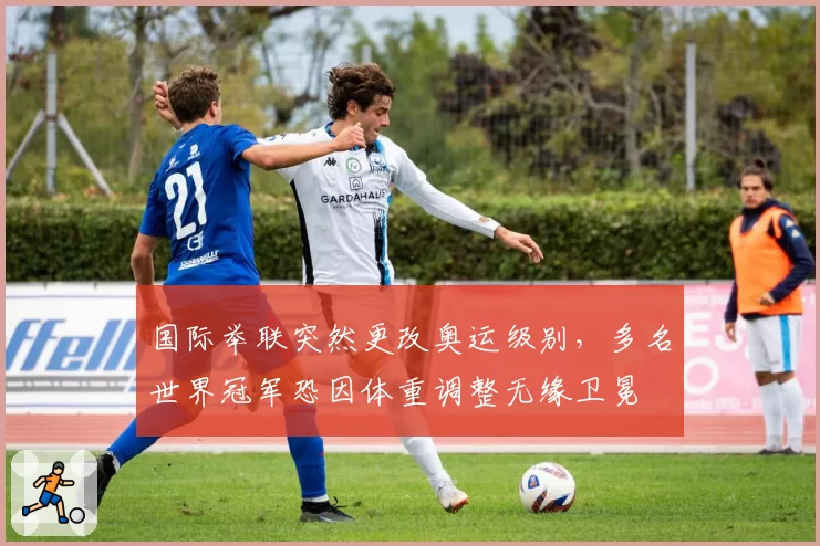 国际举联突然更改奥运级别，多名世界冠军恐因体重调整无缘卫冕