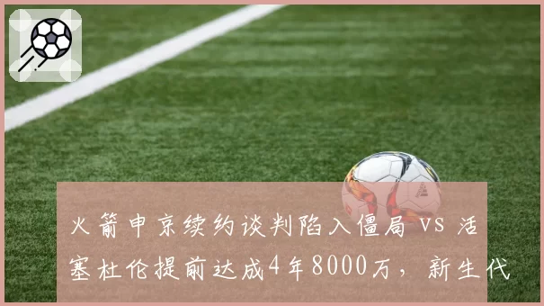 火箭申京续约谈判陷入僵局 vs 活塞杜伦提前达成4年8000万,新生代中锋价值判断分化