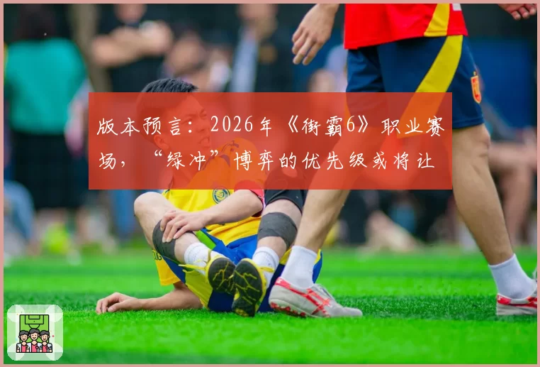 版本预言：2026年《街霸6》职业赛场，“绿冲”博弈的优先级或将让位于下段择