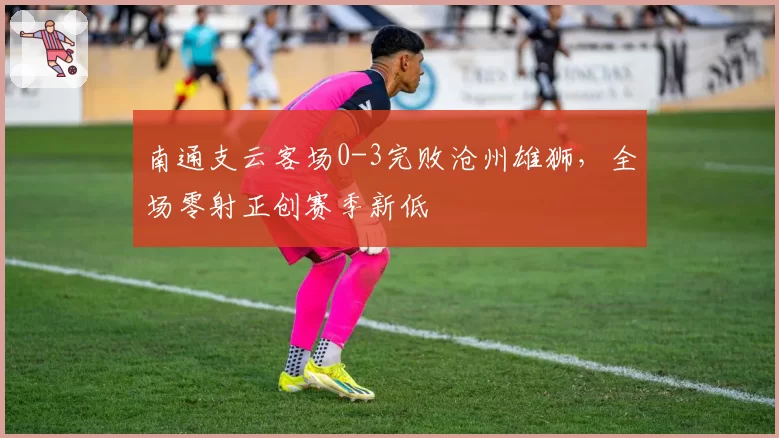 南通支云客场0-3完败沧州雄狮,全场零射正创赛季新低