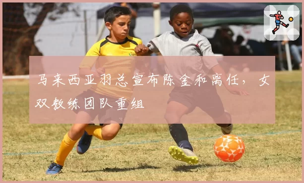 马来西亚羽总宣布陈金和离任,女双教练团队重组