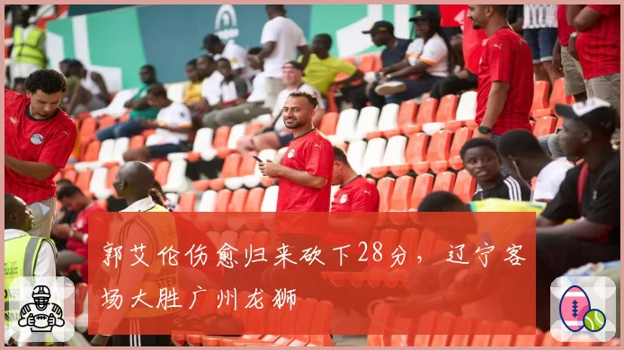 郭艾伦伤愈归来砍下28分,辽宁客场大胜广州龙狮