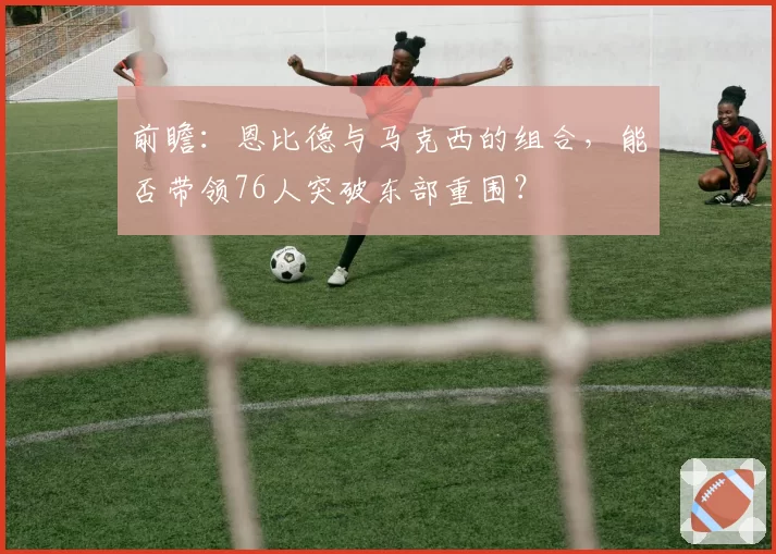 前瞻:恩比德与马克西的组合,能否带领76人突破东部重围?