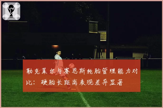 勒克莱尔与赛恩斯轮胎管理能力对比：硬胎长距离表现差异显著