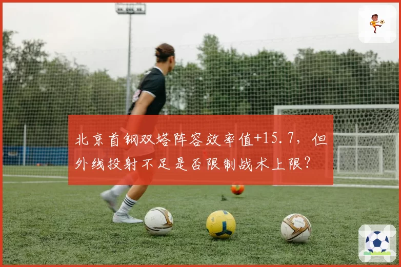 北京首钢双塔阵容效率值+15.7，但外线投射不足是否限制战术上限？