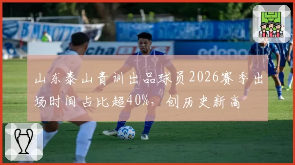 山东泰山青训出品球员2026赛季出场时间占比超40%，创历史新高