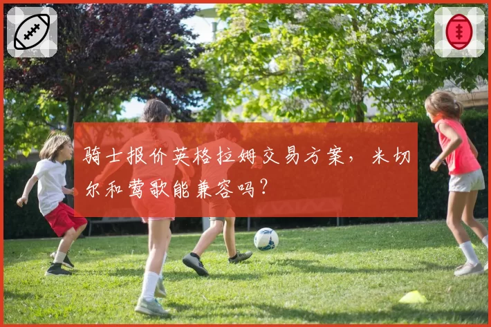 骑士报价英格拉姆交易方案,米切尔和莺歌能兼容吗?