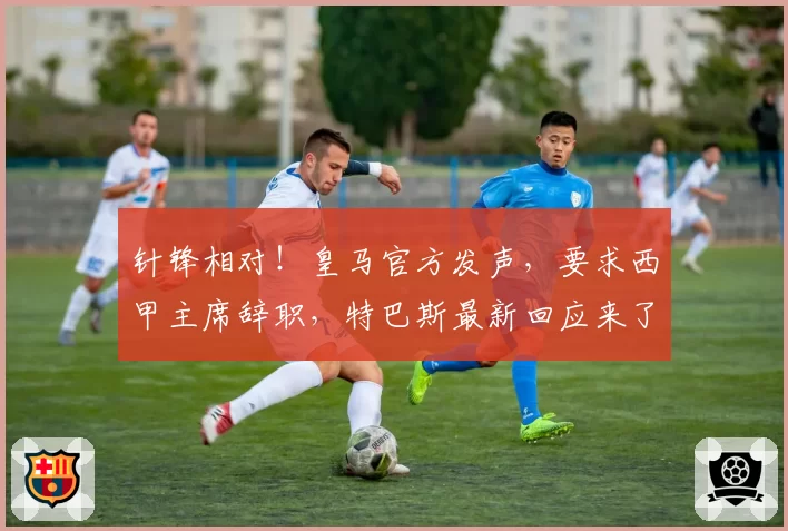 针锋相对!皇马官方发声,要求西甲主席辞职,特巴斯最新回应来了