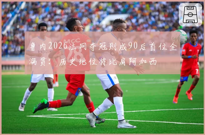 鲁内2026法网夺冠则成90后首位全满贯：历史地位将比肩阿加西
