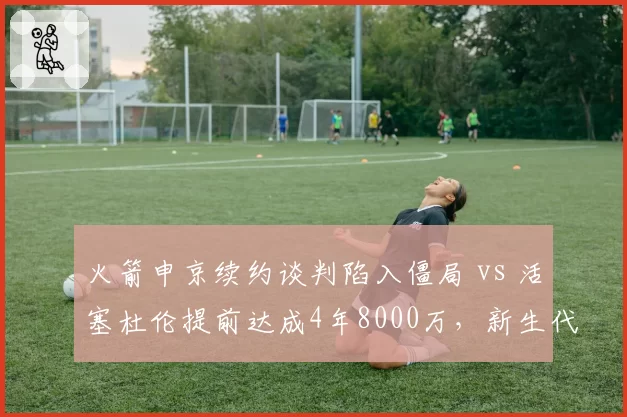 火箭申京续约谈判陷入僵局 vs 活塞杜伦提前达成4年8000万,新生代中锋价值判断分化