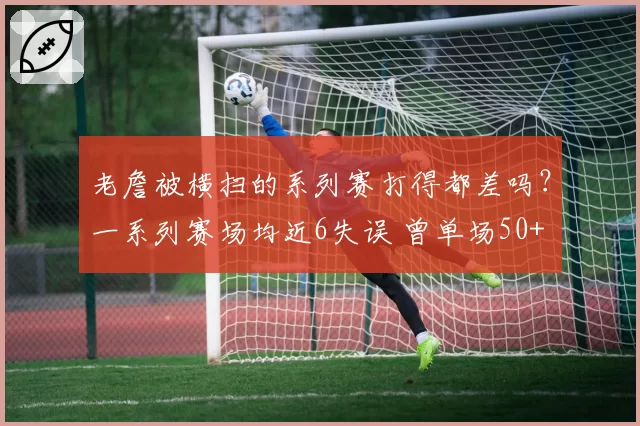老詹被横扫的系列赛打得都差吗?一系列赛场均近6失误 曾单场50+