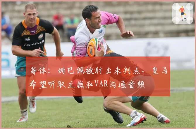 每体:姆巴佩被肘击未判点,皇马希望听取主裁和VAR沟通音频