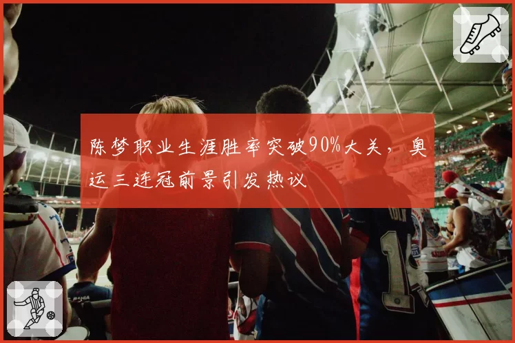 陈梦职业生涯胜率突破90%大关，奥运三连冠前景引发热议