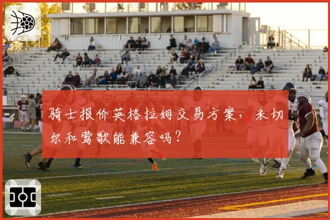 骑士报价英格拉姆交易方案，米切尔和莺歌能兼容吗？