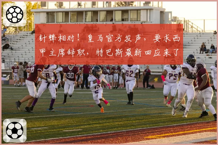 针锋相对！皇马官方发声，要求西甲主席辞职，特巴斯最新回应来了