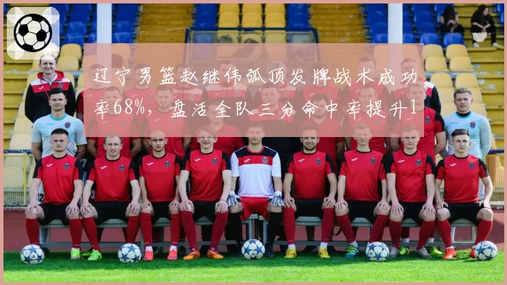 辽宁男篮赵继伟弧顶发牌战术成功率68%，盘活全队三分命中率提升12%