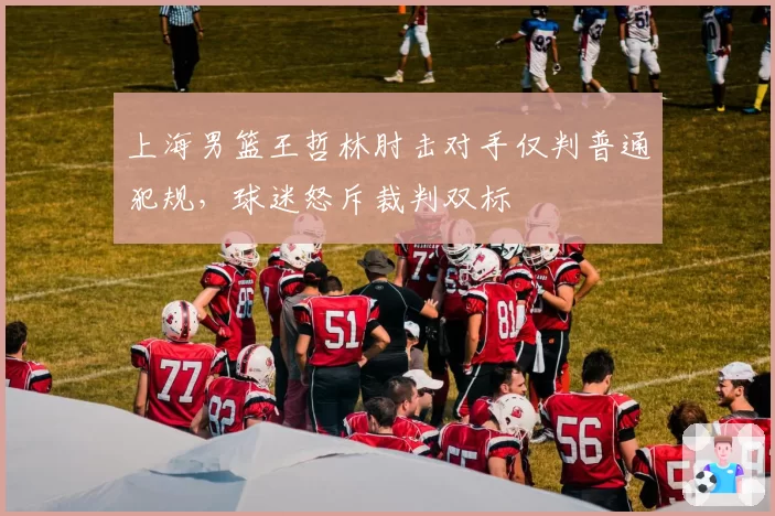 上海男篮王哲林肘击对手仅判普通犯规,球迷怒斥裁判双标