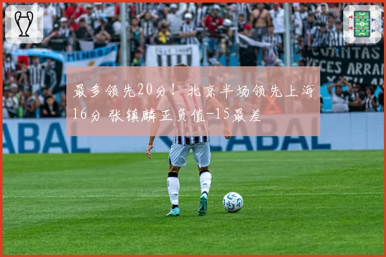 最多领先20分！北京半场领先上海16分 张镇麟正负值-15最差
