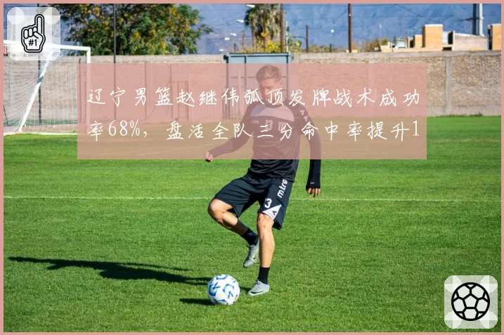 辽宁男篮赵继伟弧顶发牌战术成功率68%，盘活全队三分命中率提升12%