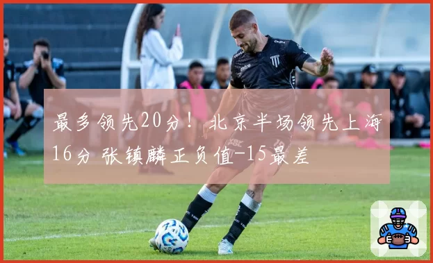 最多领先20分!北京半场领先上海16分 张镇麟正负值-15最差