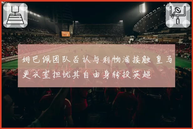 姆巴佩团队否认与利物浦接触 皇马更衣室担忧其自由身转投英超