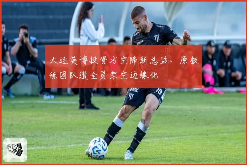 大连英博投资方空降新总监,原教练团队遭全员架空边缘化