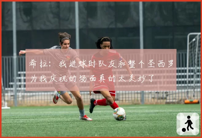 希拉:我进球时队友和整个圣西罗为我庆祝的场面真的太美妙了
