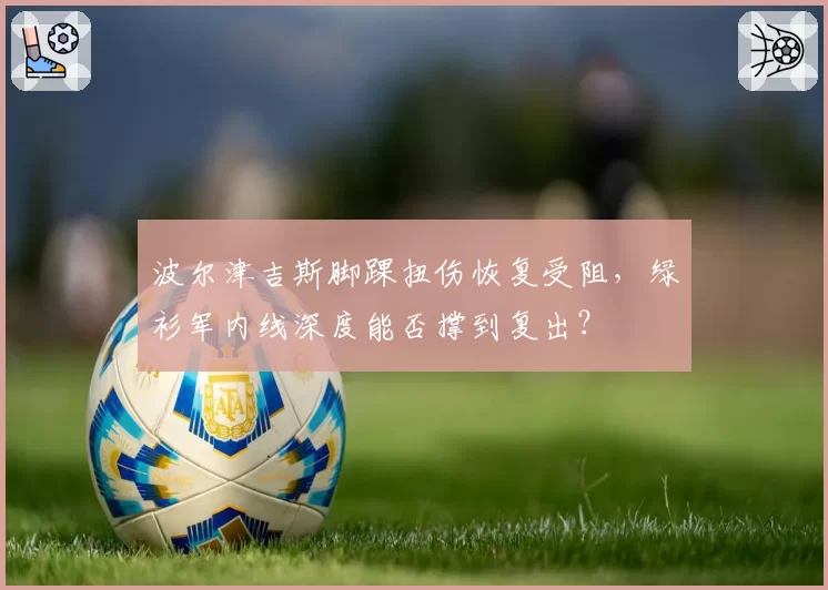 波尔津吉斯脚踝扭伤恢复受阻,绿衫军内线深度能否撑到复出?