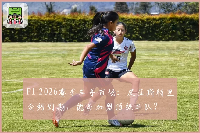 F1 2026赛季车手市场：皮亚斯特里合约到期，能否加盟顶级车队？