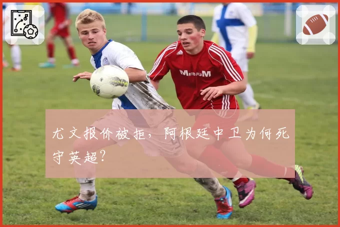尤文报价被拒，阿根廷中卫为何死守英超？