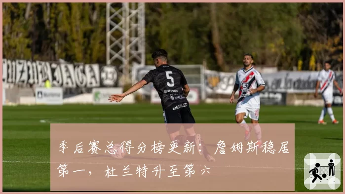 季后赛总得分榜更新：詹姆斯稳居第一，杜兰特升至第六
