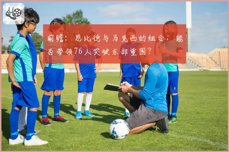 前瞻:恩比德与马克西的组合,能否带领76人突破东部重围?