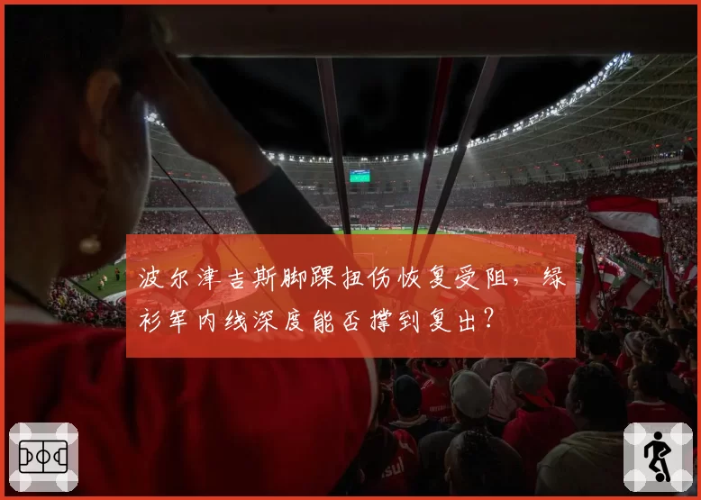 波尔津吉斯脚踝扭伤恢复受阻,绿衫军内线深度能否撑到复出?
